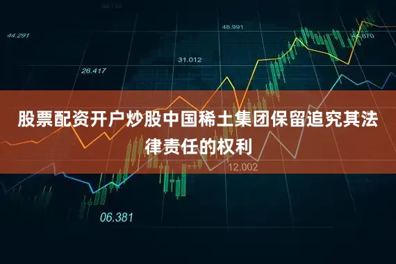 股票配资开户炒股中国稀土集团保留追究其法律责任的权利