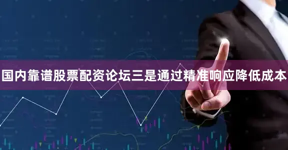 国内靠谱股票配资论坛三是通过精准响应降低成本