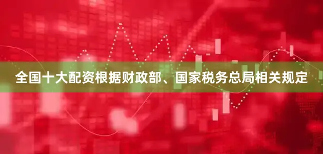 全国十大配资根据财政部、国家税务总局相关规定
