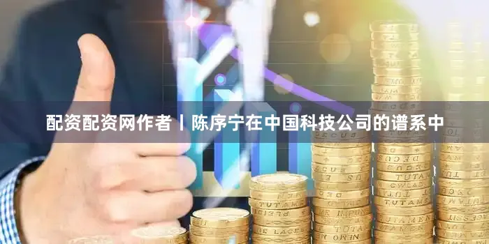 配资配资网作者丨陈序宁在中国科技公司的谱系中