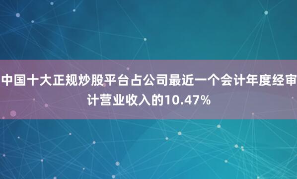 中国十大正规炒股平台占公司最近一个会计年度经审计营业收入的10.47%