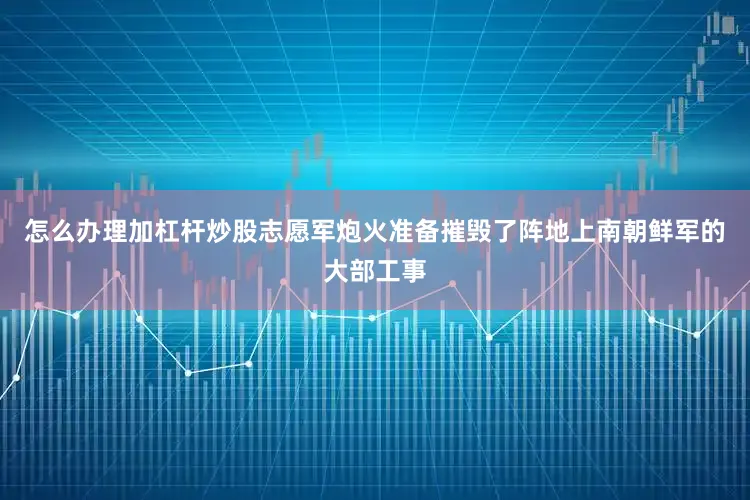 怎么办理加杠杆炒股志愿军炮火准备摧毁了阵地上南朝鲜军的大部工事