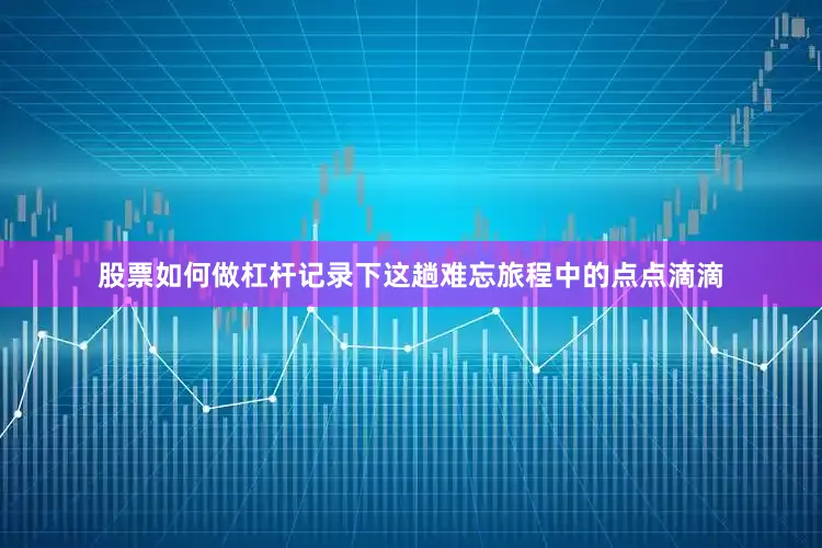 股票如何做杠杆记录下这趟难忘旅程中的点点滴滴