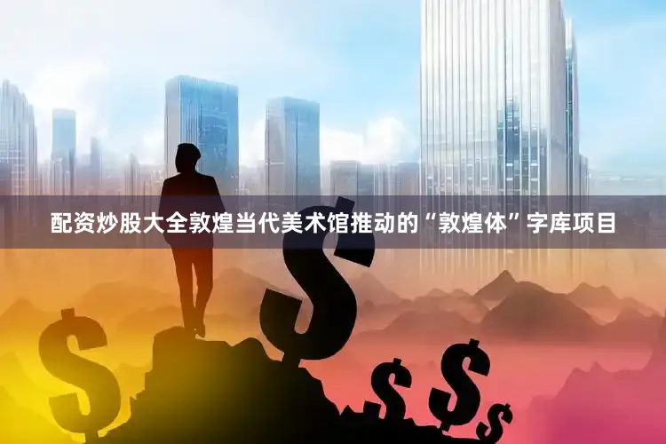 配资炒股大全敦煌当代美术馆推动的“敦煌体”字库项目