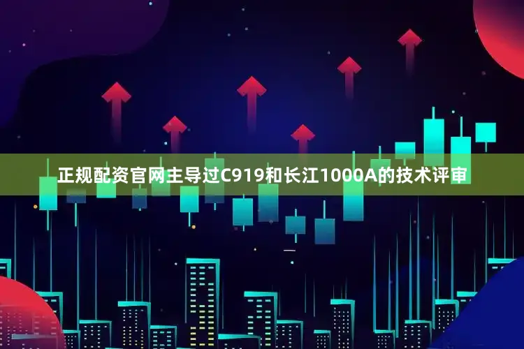正规配资官网主导过C919和长江1000A的技术评审