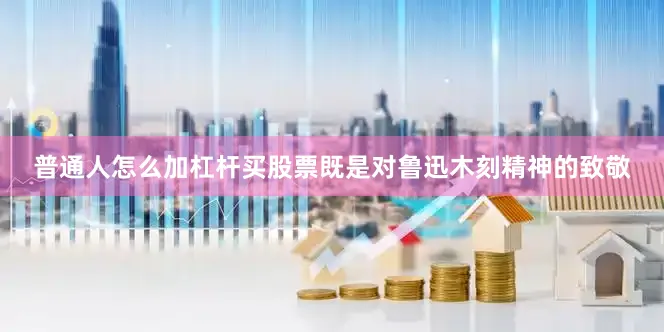 普通人怎么加杠杆买股票既是对鲁迅木刻精神的致敬