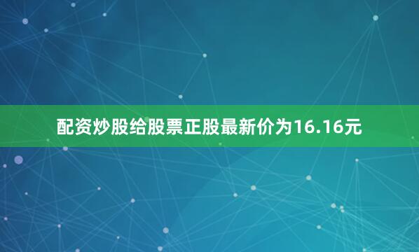 配资炒股给股票正股最新价为16.16元