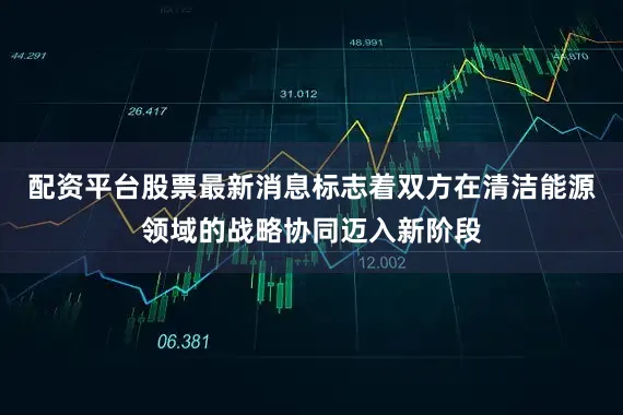 配资平台股票最新消息标志着双方在清洁能源领域的战略协同迈入新阶段